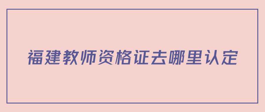 福建教師資格證去哪里認定